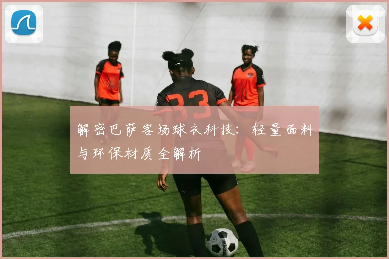 解密巴萨客场球衣科技：轻量面料与环保材质全解析