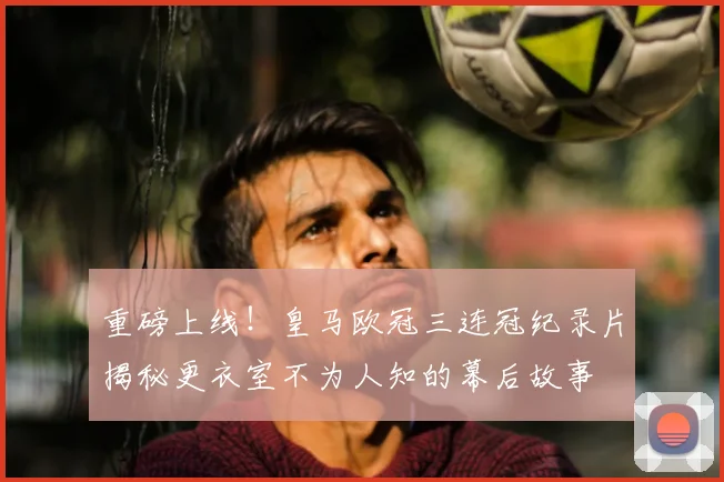 重磅上线！皇马欧冠三连冠纪录片揭秘更衣室不为人知的幕后故事