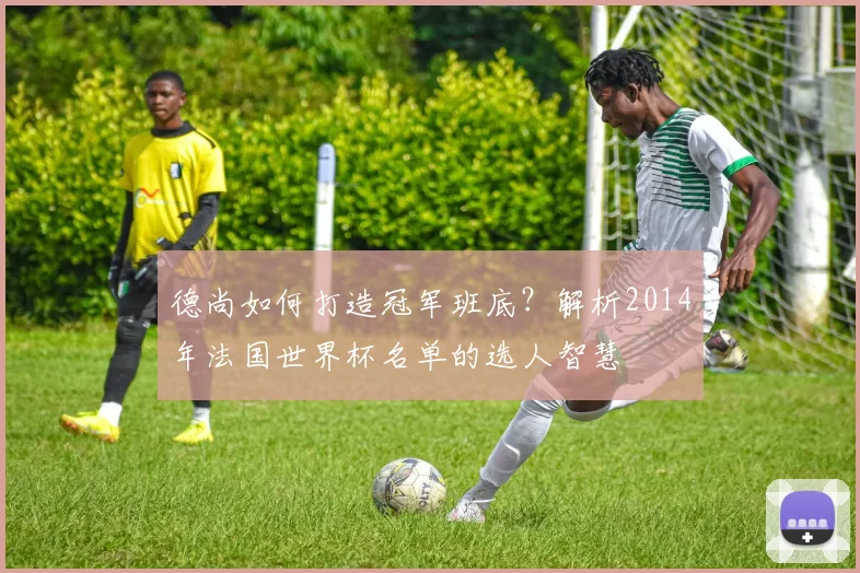 德尚如何打造冠军班底？解析2014年法国世界杯名单的选人智慧