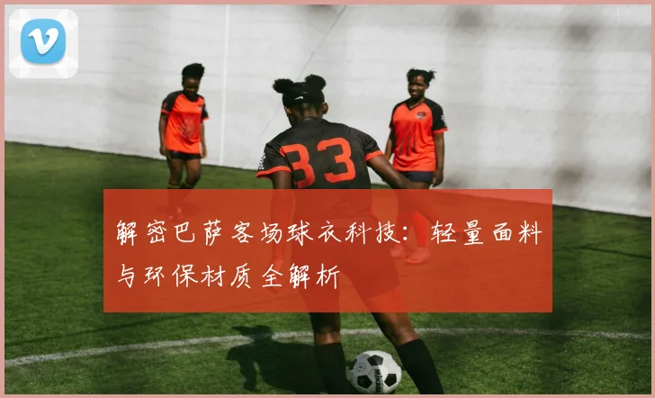 解密巴萨客场球衣科技：轻量面料与环保材质全解析