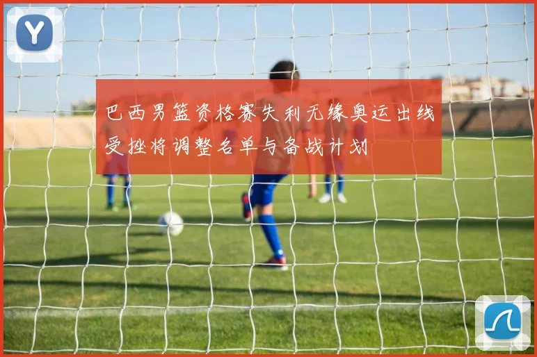 巴西男篮资格赛失利无缘奥运出线受挫将调整名单与备战计划