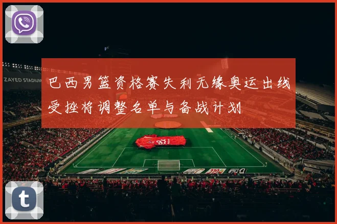 巴西男篮资格赛失利无缘奥运出线受挫将调整名单与备战计划