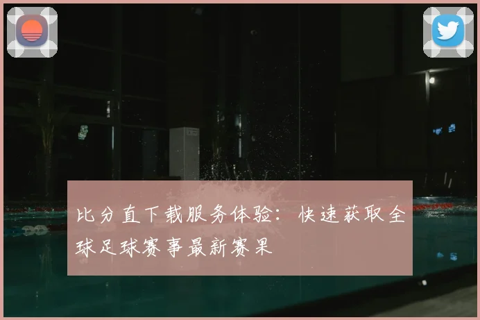 比分直下载服务体验：快速获取全球足球赛事最新赛果