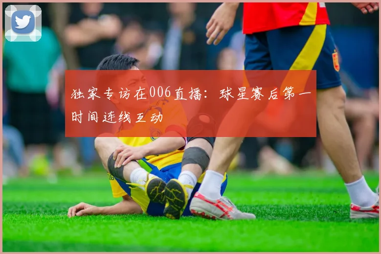 独家专访在006直播：球星赛后第一时间连线互动