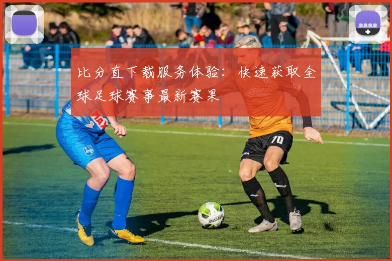 比分直下载服务体验：快速获取全球足球赛事最新赛果